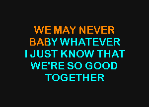 WE MAY NEVER
BABY WHATEVER
I JUST KNOW THAT
WE'RE SO GOOD
TOGETHER

g