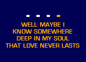 WELL MAYBE I
KNOW SOMEWHERE
DEEP IN MY SOUL

THAT LOVE NEVER LASTS