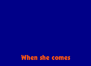 When she comes