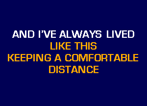 AND I'VE ALWAYS LIVED
LIKE THIS
KEEPING A COMFORTABLE
DISTAN CE