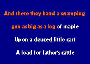 And there they hand a swamping

gun as big as a log of maple

Upon a deuced little cart

A load for father's cattle