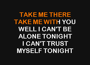 TAKE METHERE
TAKE ME WITH YOU
WELL I CAN'T BE
ALONETONIGHT
I CAN'T TRUST

MYSELF TONIGHT l