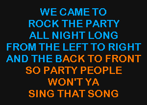 WE CAMETO
ROCKTHE PARTY
ALL NIGHT LONG

FROM THE LEFT T0 RIGHT
AND THE BACK TO FRONT
SO PARTY PEOPLE
WON'T YA
SING THAT SONG