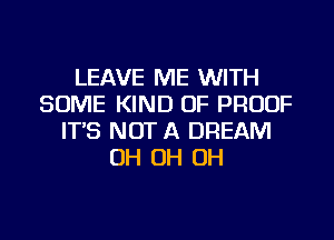 LEAVE ME WITH
SOME KIND OF PROOF
IT'S NOT A DREAM
OH OH OH