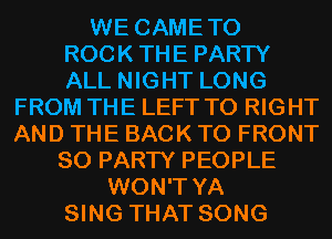 WE CAMETO
ROCKTHE PARTY
ALL NIGHT LONG

FROM THE LEFT T0 RIGHT
AND THE BACK TO FRONT
SO PARTY PEOPLE
WON'T YA
SING THAT SONG