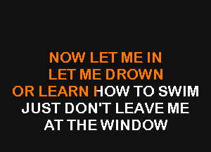 NOW LET ME IN
LET ME DROWN
0R LEARN HOW TO SWIM
JUST DON'T LEAVE ME
AT THEWINDOW