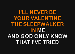 I'LL NEVER BE
YOUR VALENTINE
THE SLEEPWALKER
IN ME
AND GOD ONLY KNOW
THAT I'VE TRIED