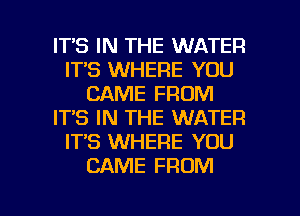 ITS IN THE WATER
ITS WHERE YOU
CAME FROM
IT'S IN THE WATER
IT'S WHERE YOU
CAME FROM

g