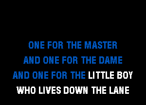 ONE FOR THE MASTER
AND ONE FOR THE DAME
AND ONE FOR THE LITTLE BOY
WHO LIVES DOWN THE LANE