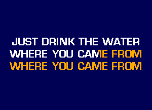 JUST DRINK THE WATER
WHERE YOU CAME FROM
WHERE YOU CAME FROM