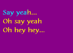 Say yeah...
Oh say yeah

Oh hey hey...