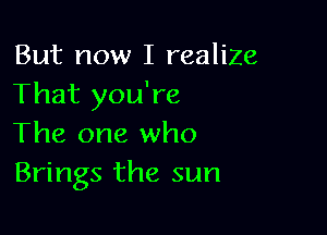 But now I realize
That you're

The one who
Brings the sun