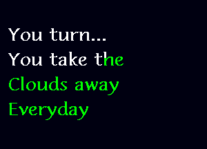 You turn...
You take the

Clouds away
Everyday
