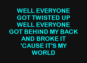 WELL EVERYONE
GOTTWISTED UP
WELL EVERYONE
GOT BEHIND MY BACK
AND BROKE IT
'CAUSE IT'S MY
WORLD