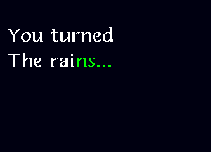 You turned
The rains...