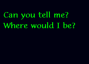 Can you tell me?
Where would I be?