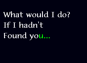 What would I do?
If I hadn't

Found you...