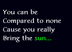 You can be
Compared to none

Cause you really
Bring the sun...