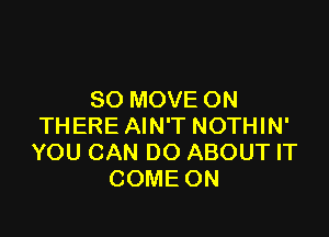 SO MOVE ON

THERE AIN'T NOTHIN'
YOU CAN DO ABOUT IT
COME ON