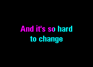 And it's so hard

to change