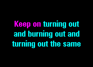 Keep on turning out

and burning out and
turning out the same
