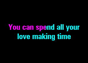 You can spend all your

love making time