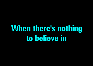 When there's nothing

to believe in