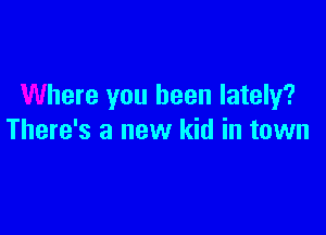 Where you been lately?

There's a new kid in town
