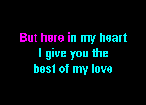 But here in my heart

I give you the
best of my love