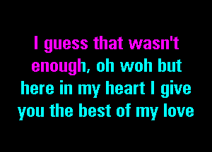 I guess that wasn't
enough, oh woh but
here in my heart I give
you the best of my love