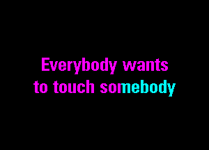 Everybody wants

to touch somebody