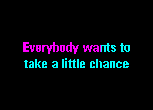Everybody wants to

take a little chance