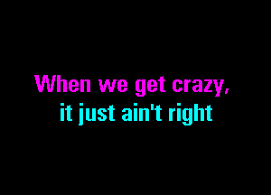 When we get crazy.

it just ain't right