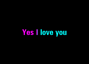 Yes I love you