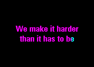 We make it harder

than it has to be