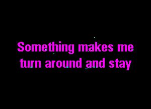 Something makes me

turn around and stay