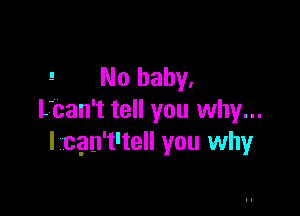 ! No baby,

L'can't tell you why...
I cgn't'tell you whyr