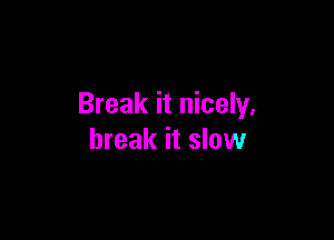 Break it nicely,

break it slow