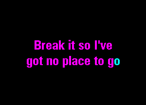 Break it so I've

got no place to go