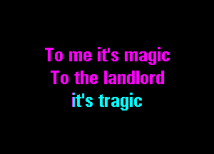 To me it's magic

To the landlord
it's tragic