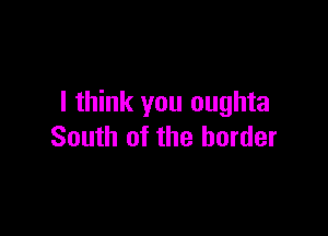 I think you oughta

South of the border