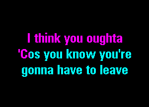 I think you oughta

'Cos you know you're
gonna have to leave