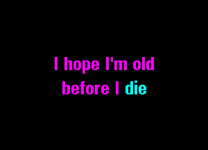 I hope I'm old

before I die
