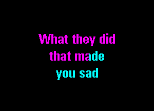 What they did

that made
you sad