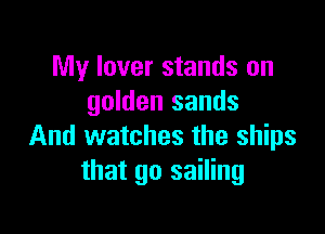 My lover stands on
golden sands

And watches the ships
that go sailing