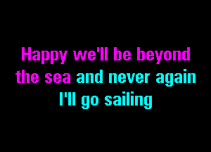 Happy we'll be beyond

the sea and never again
I'll go sailing