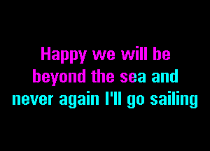 Happy we will be

beyond the sea and
never again I'll go sailing