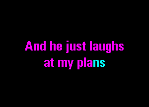 And he just laughs

at my plans