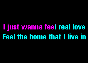 I iust wanna feel real love

Feel the home that I live in