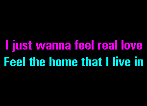 I iust wanna feel real love

Feel the home that I live in